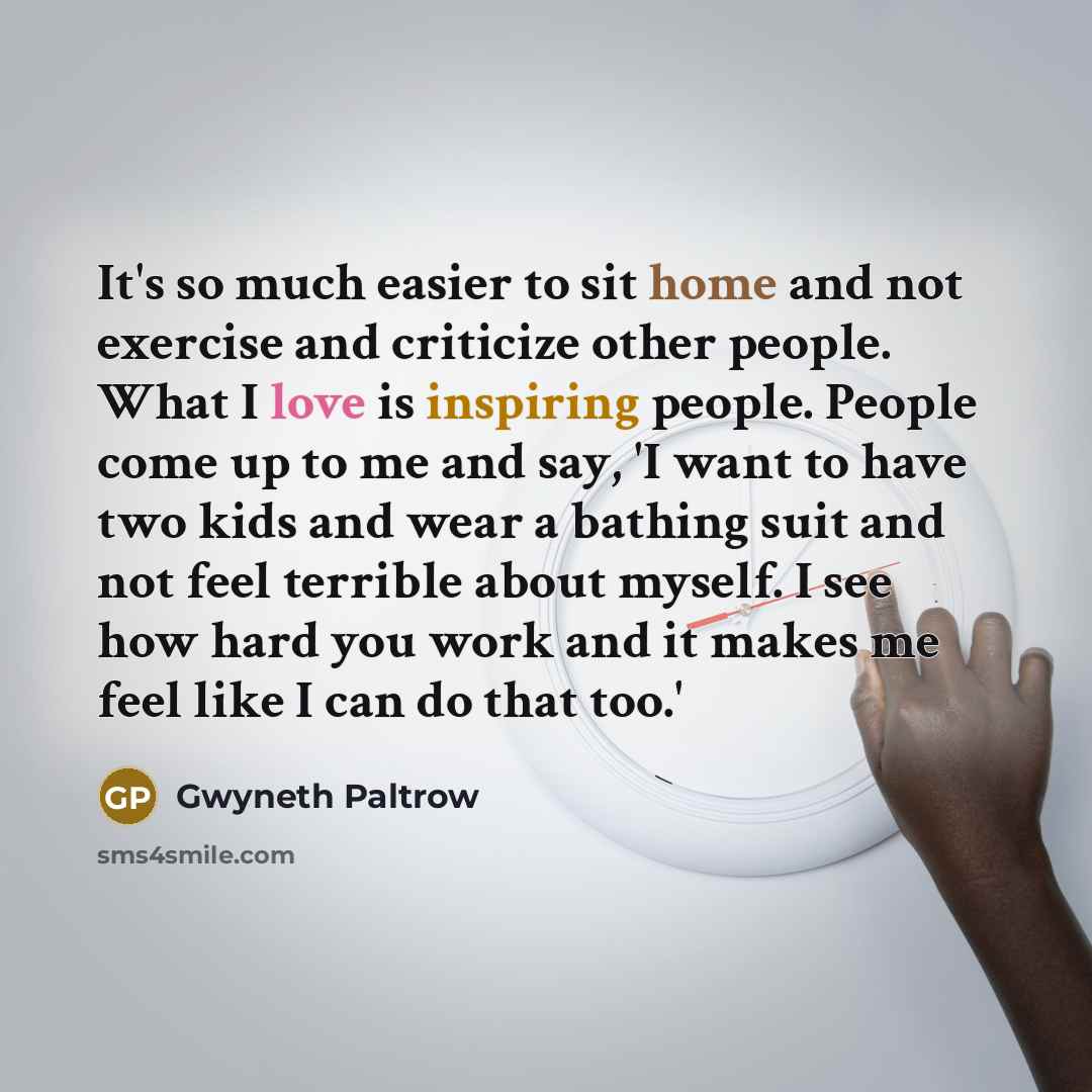 “It's so much easier to sit home and not exercise and criticize other people. What I love is inspiring people. People come up to me and say, 'I want to have two kids and wear a bathing suit and not feel terrible about myself. I see how hard you work and it makes me feel like I can do that too.'” quote by Gwyneth Paltrow