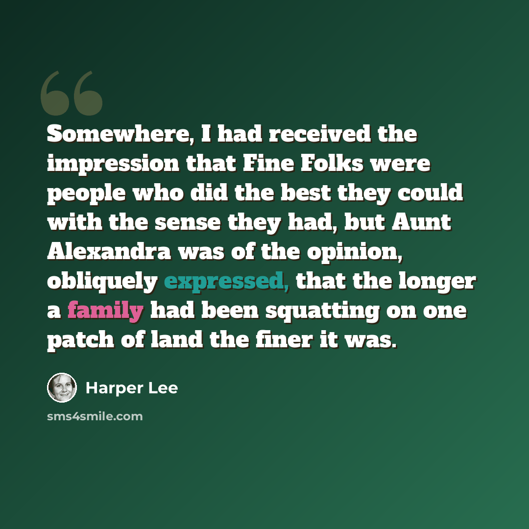 “Somewhere, I had received the impression that Fine Folks were people who did the best they could with the sense they had, but Aunt Alexandra was of the opinion, obliquely expressed, that the longer a family had been squatting on one patch of land the finer it was.” quote by Harper Lee