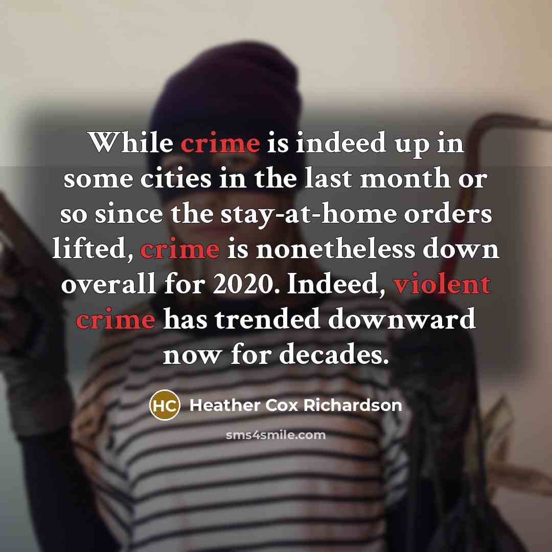 “While crime is indeed up in some cities in the last month or so since the stay-at-home orders lifted, crime is nonetheless down overall for 2020. Indeed, violent crime has trended downward now for decades.” quote by Heather Cox Richardson