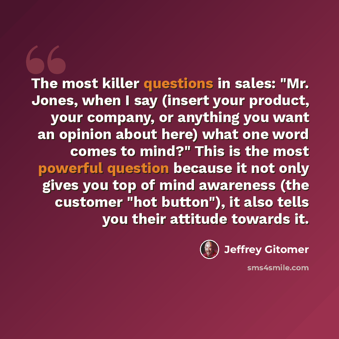 “The most killer questions in sales: "Mr. Jones, when I say (insert your product, your company, or anything you want an opinion about here) what one word comes to mind?" This is the most powerful question because it not only gives you top of mind awareness (the customer "hot button"), it also tells…” quote by Jeffrey Gitomer