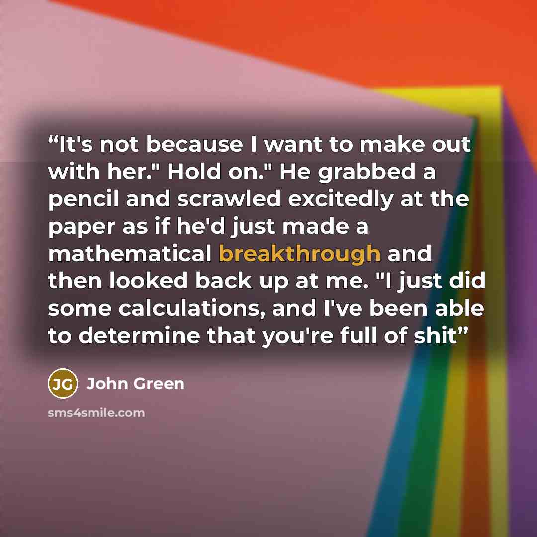 “It's not because I want to make out with her." Hold on." He grabbed a pencil and scrawled excitedly at the paper as if he'd just made a mathematical breakthrough and then looked back up at me. "I just did some calculations, and I've been able to determine that you're full of shit” quote by John Green