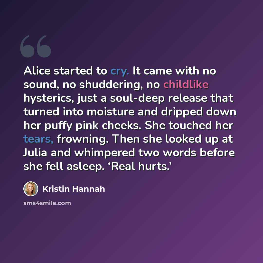“Alice started to cry. It came with no sound, no shuddering, no childlike hysterics, just a soul-deep release that turned into moisture and dripped down her puffy pink cheeks. She touched her tears, frowning. Then she looked up at Julia and whimpered two words before she fell asleep. ‘Real hurts.’” quote by Kristin Hannah
