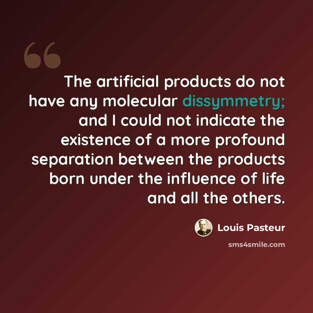 “The artificial products do not have any molecular dissymmetry; and I could not indicate the existence of a more profound separation between the products born under the influence of life and all the others.” quote by Louis Pasteur