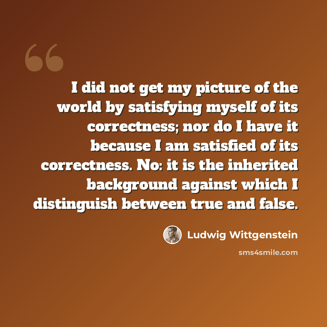 “I did not get my picture of the world by satisfying myself of its correctness; nor do I have it because I am satisfied of its correctness. No: it is the inherited background against which I distinguish between true and false.” quote by Ludwig Wittgenstein