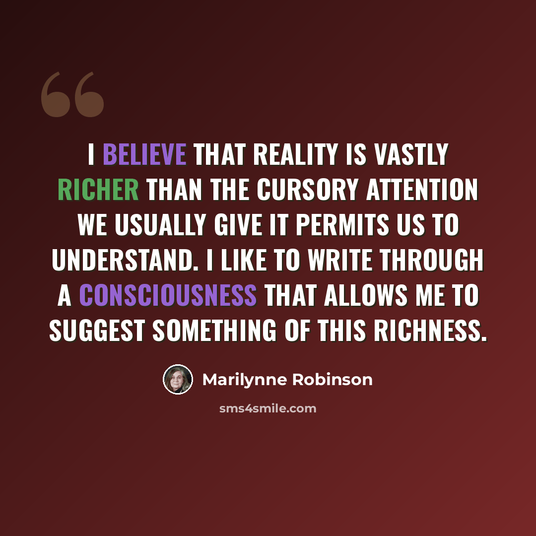 “I believe that reality is vastly richer than the cursory attention we usually give it permits us to understand. I like to write through a consciousness that allows me to suggest something of this richness.” quote by Marilynne Robinson