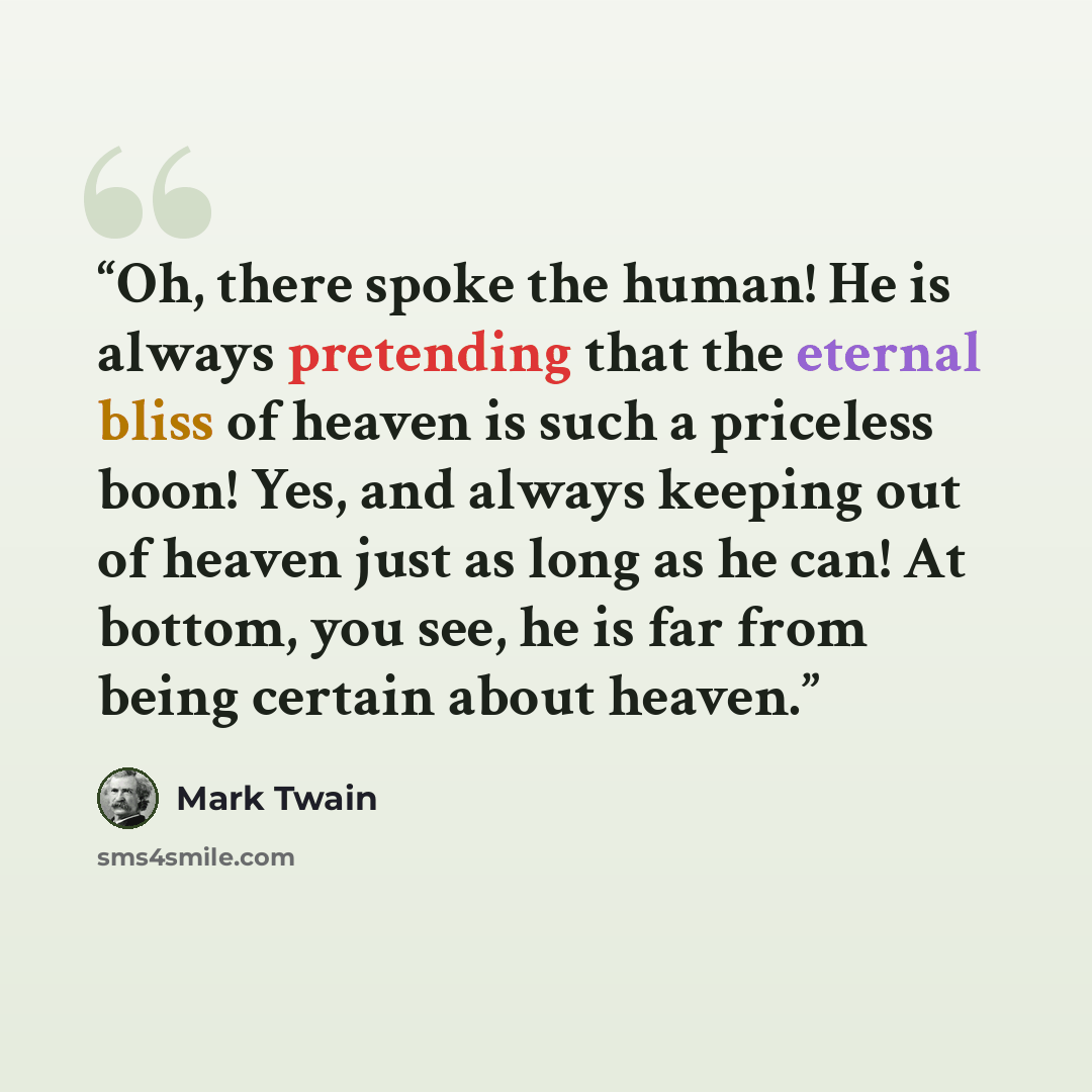 “Oh, there spoke the human! He is always pretending that the eternal bliss of heaven is such a priceless boon! Yes, and always keeping out of heaven just as long as he can! At bottom, you see, he is far from being certain about heaven.” quote by Mark Twain