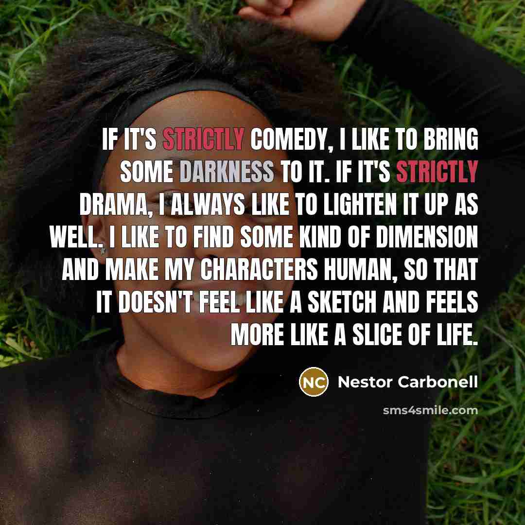 “If it's strictly comedy, I like to bring some darkness to it. If it's strictly drama, I always like to lighten it up as well. I like to find some kind of dimension and make my characters human, so that it doesn't feel like a sketch and feels more like a slice of life.” quote by Nestor Carbonell
