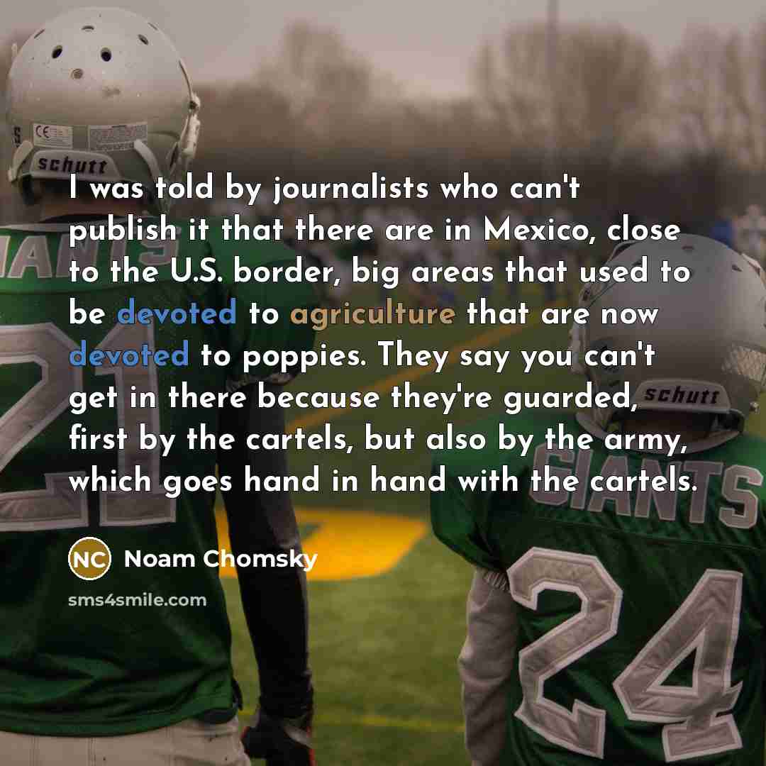 “I was told by journalists who can't publish it that there are in Mexico, close to the U.S. border, big areas that used to be devoted to agriculture that are now devoted to poppies. They say you can't get in there because they're guarded, first by the cartels, but also by the army, which goes hand…” quote by Noam Chomsky