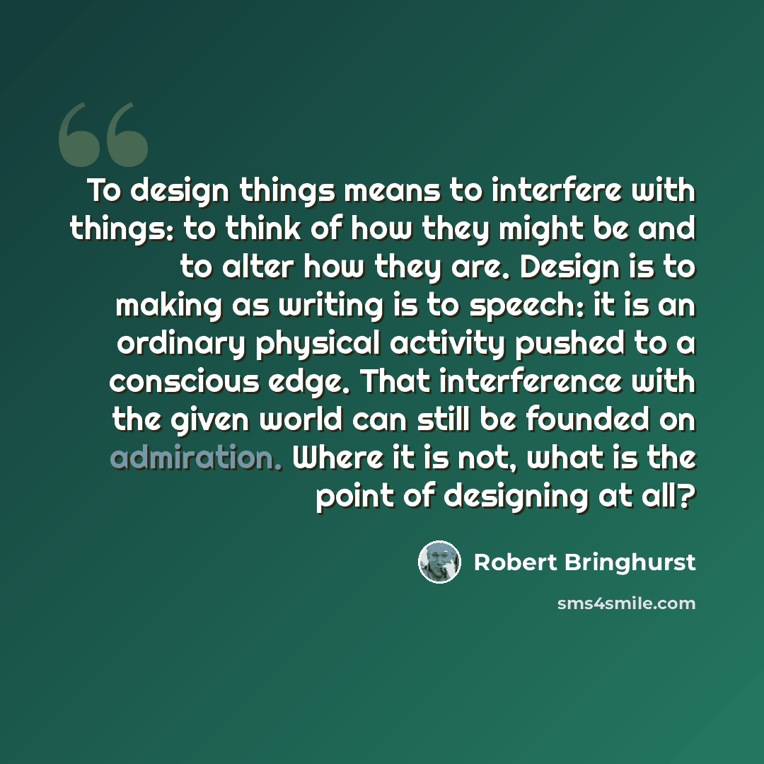 “To design things means to interfere with things: to think of how they might be and to alter how they are. Design is to making as writing is to speech: it is an ordinary physical activity pushed to a conscious edge. That interference with the given world can still be founded on admiration. Where it…” quote by Robert Bringhurst