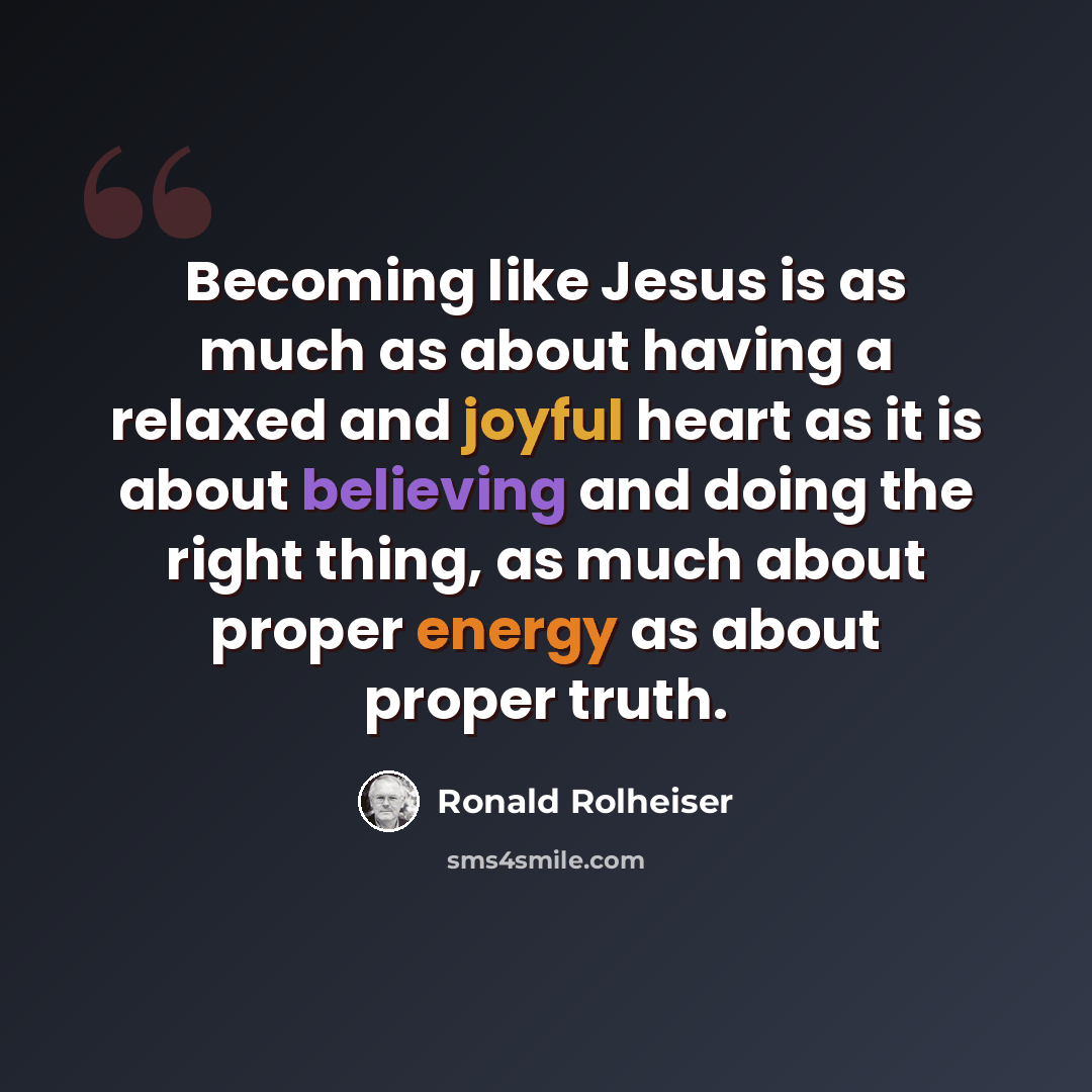 “Becoming like Jesus is as much as about having a relaxed and joyful heart as it is about believing and doing the right thing, as much about proper energy as about proper truth.” quote by Ronald Rolheiser