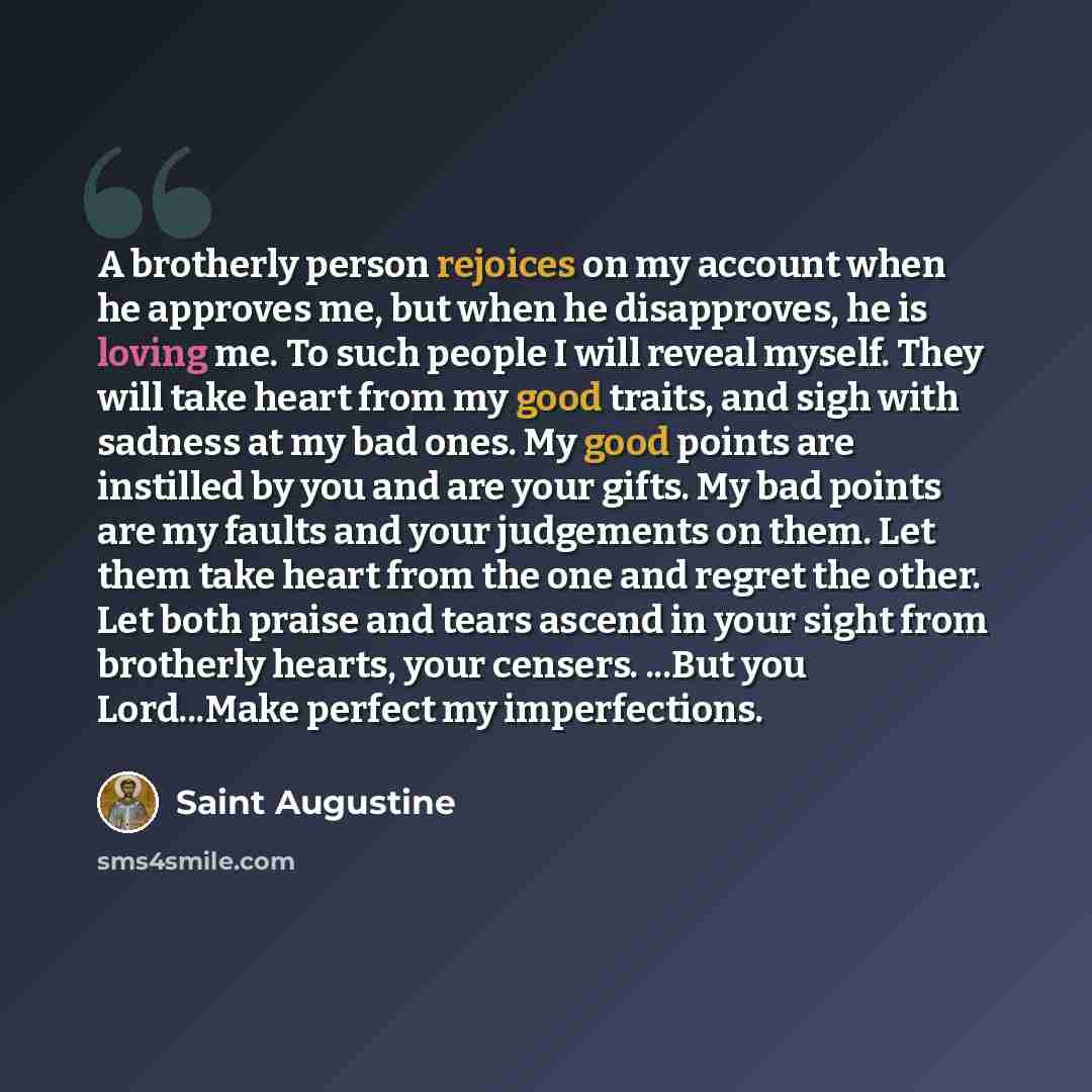 “A brotherly person rejoices on my account when he approves me, but when he disapproves, he is loving me. To such people I will reveal myself. They will take heart from my good traits, and sigh with sadness at my bad ones. My good points are instilled by you and are your gifts. My bad points are my…” quote by Saint Augustine