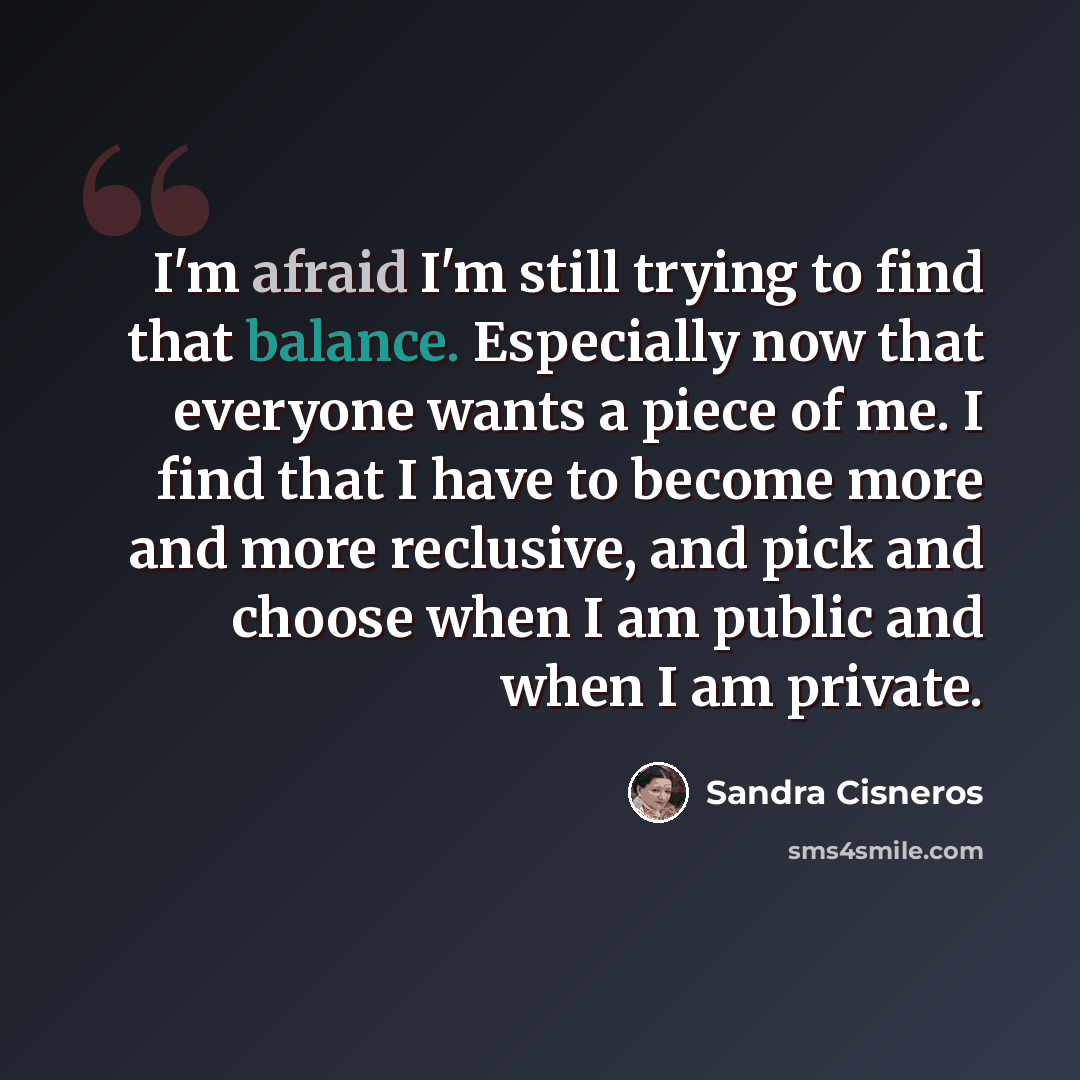 “I'm afraid I'm still trying to find that balance. Especially now that everyone wants a piece of me. I find that I have to become more and more reclusive, and pick and choose when I am public and when I am private.” quote by Sandra Cisneros