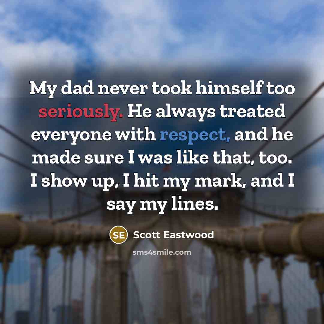 “My dad never took himself too seriously. He always treated everyone with respect, and he made sure I was like that, too. I show up, I hit my mark, and I say my lines.” quote by Scott Eastwood
