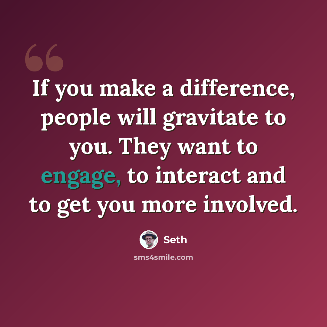 “If you make a difference, people will gravitate to you. They want to engage, to interact and to get you more involved.” quote by Seth