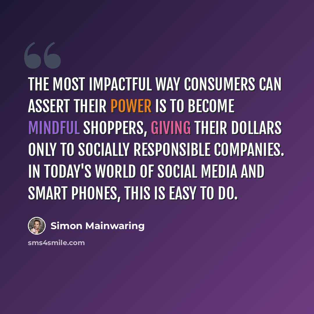“The most impactful way consumers can assert their power is to become mindful shoppers, giving their dollars only to socially responsible companies. In today's world of social media and smart phones, this is easy to do.” quote by Simon Mainwaring