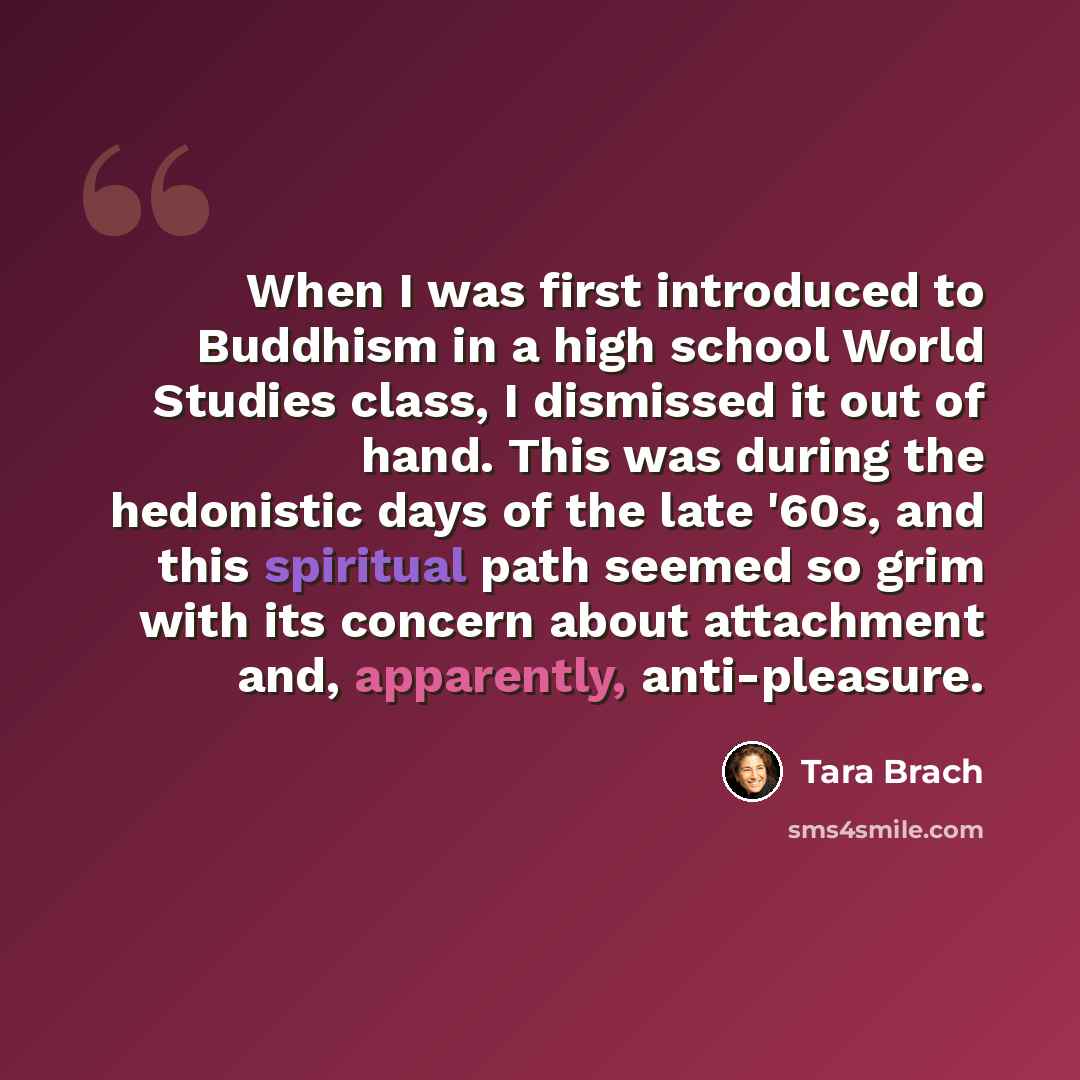 “When I was first introduced to Buddhism in a high school World Studies class, I dismissed it out of hand. This was during the hedonistic days of the late '60s, and this spiritual path seemed so grim with its concern about attachment and, apparently, anti-pleasure.” quote by Tara Brach
