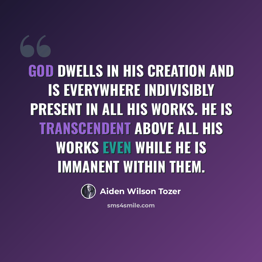 “God dwells in His creation and is everywhere indivisibly present in all His works. He is transcendent above all His works even while He is immanent within them.” quote by Aiden Wilson Tozer