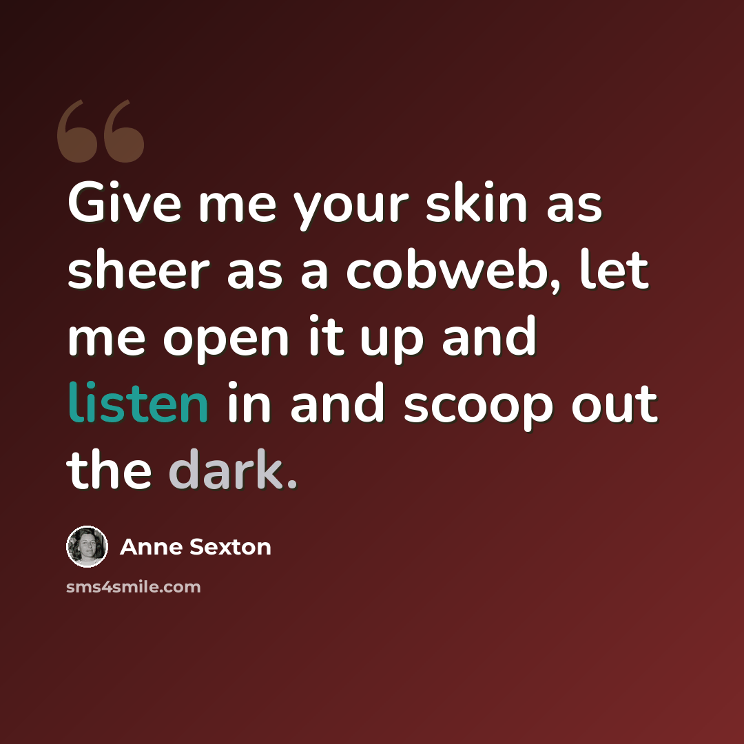 “Give me your skin as sheer as a cobweb, let me open it up and listen in and scoop out the dark.” quote by Anne Sexton