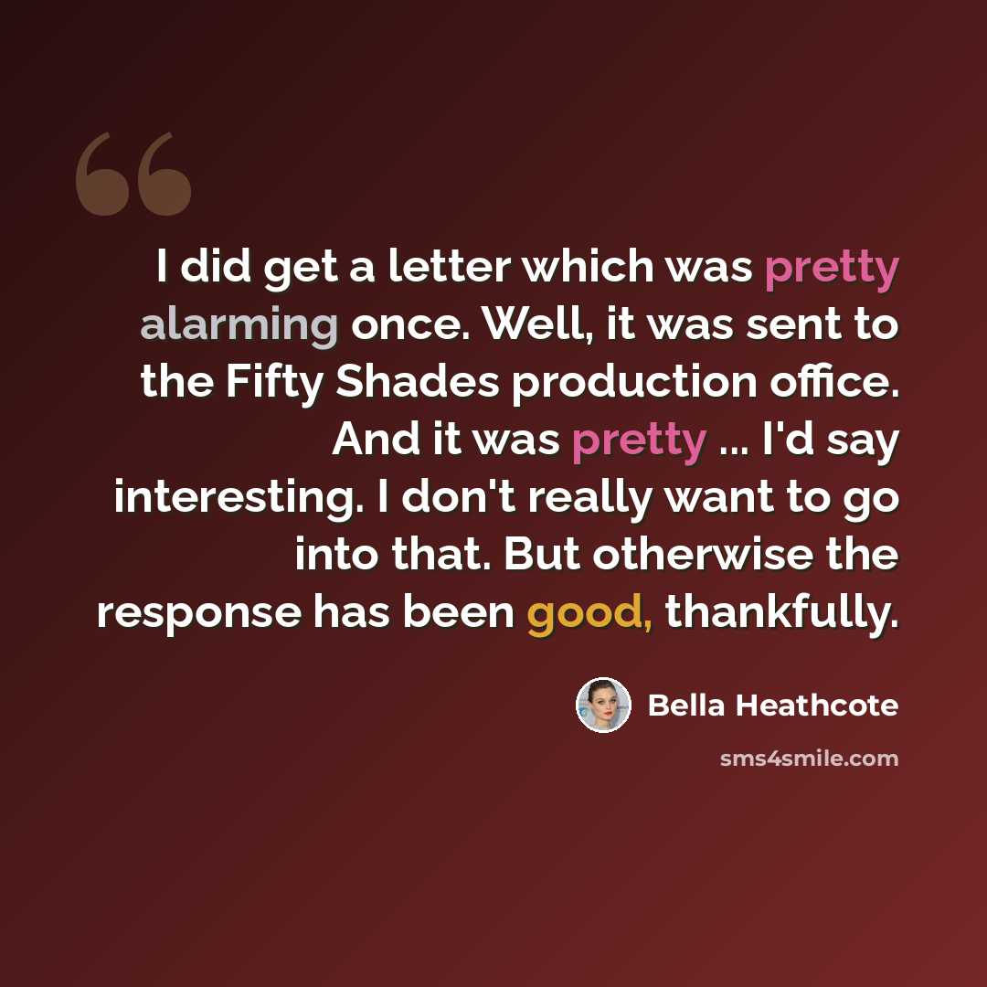 “I did get a letter which was pretty alarming once. Well, it was sent to the Fifty Shades production office. And it was pretty ... I'd say interesting. I don't really want to go into that. But otherwise the response has been good, thankfully.” quote by Bella Heathcote