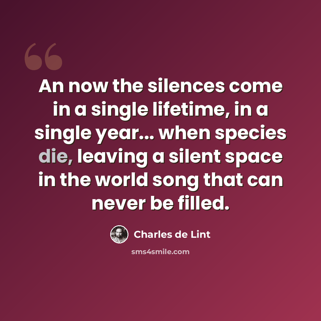 “An now the silences come in a single lifetime, in a single year... when species die, leaving a silent space in the world song that can never be filled.” quote by Charles de Lint