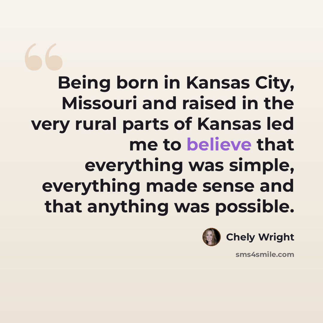 “Being born in Kansas City, Missouri and raised in the very rural parts of Kansas led me to believe that everything was simple, everything made sense and that anything was possible.” quote by Chely Wright