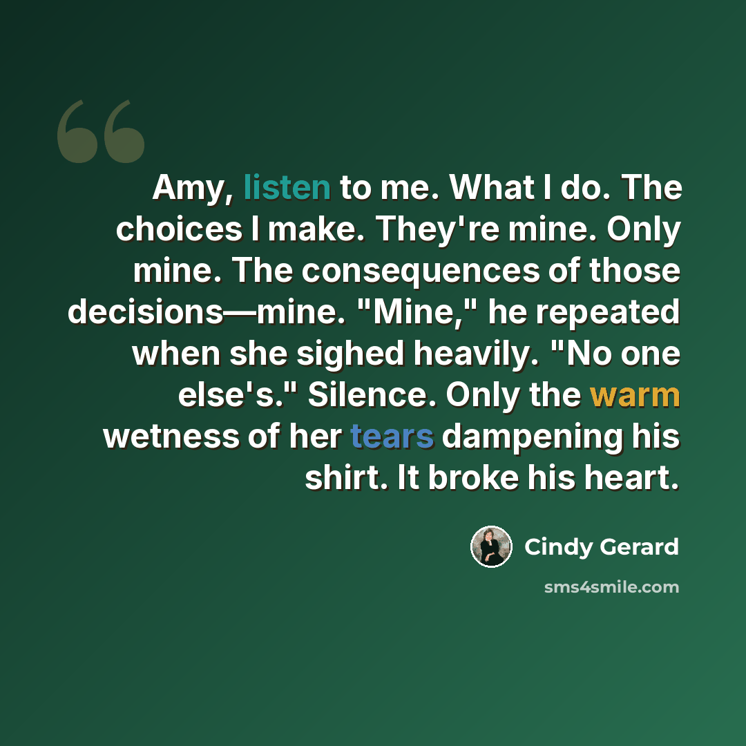 “Amy, listen to me. What I do. The choices I make. They're mine. Only mine. The consequences of those decisions—mine. "Mine," he repeated when she sighed heavily. "No one else's." Silence. Only the warm wetness of her tears dampening his shirt. It broke his heart.” quote by Cindy Gerard