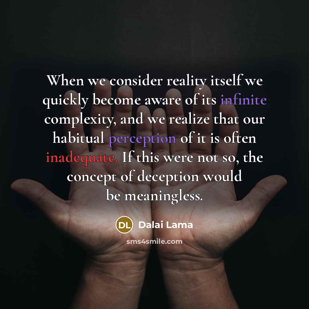 “When we consider reality itself we quickly become aware of its infinite complexity, and we realize that our habitual perception of it is often inadequate. If this were not so, the concept of deception would be meaningless.” quote by Dalai Lama