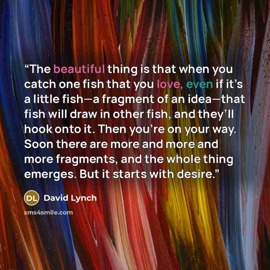 “The beautiful thing is that when you catch one fish that you love, even if it’s a little fish—a fragment of an idea—that fish will draw in other fish, and they’ll hook onto it. Then you’re on your way. Soon there are more and more and more fragments, and the whole thing emerges. But it starts with…” quote by David Lynch