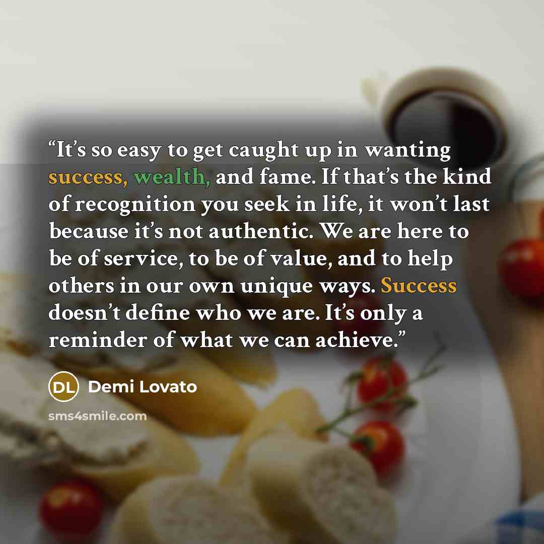 “It’s so easy to get caught up in wanting success, wealth, and fame. If that’s the kind of recognition you seek in life, it won’t last because it’s not authentic. We are here to be of service, to be of value, and to help others in our own unique ways. Success doesn’t define who we are. It’s only a…” quote by Demi Lovato