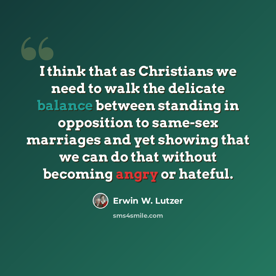 “I think that as Christians we need to walk the delicate balance between standing in opposition to same-sex marriages and yet showing that we can do that without becoming angry or hateful.” quote by Erwin W. Lutzer