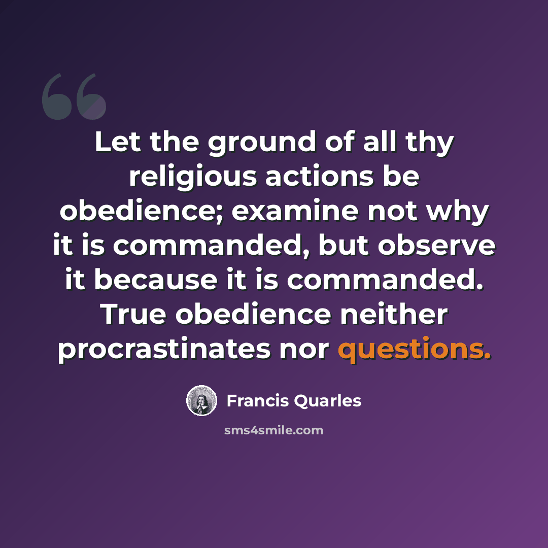 “Let the ground of all thy religious actions be obedience; examine not why it is commanded, but observe it because it is commanded. True obedience neither procrastinates nor questions.” quote by Francis Quarles