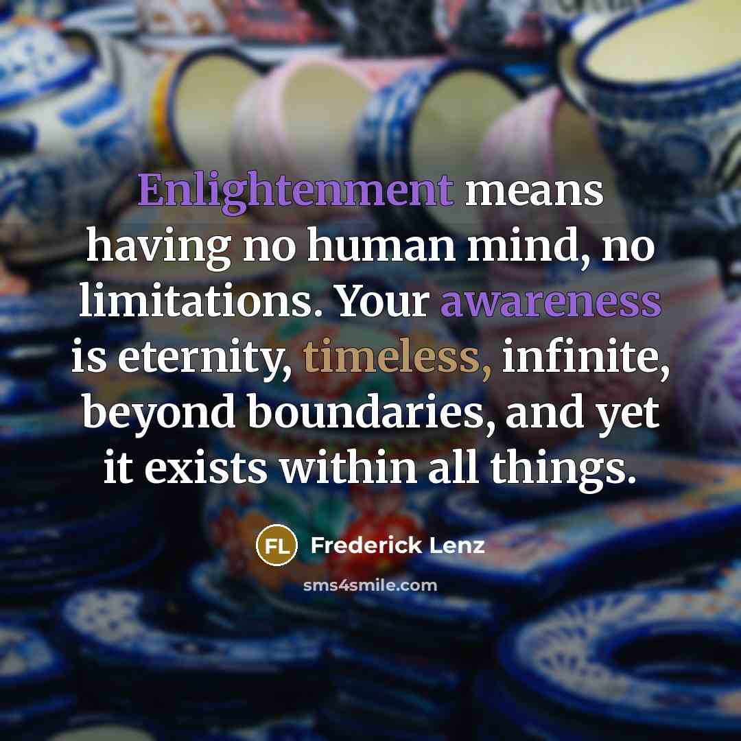 “Enlightenment means having no human mind, no limitations. Your awareness is eternity, timeless, infinite, beyond boundaries, and yet it exists within all things.” quote by Frederick Lenz