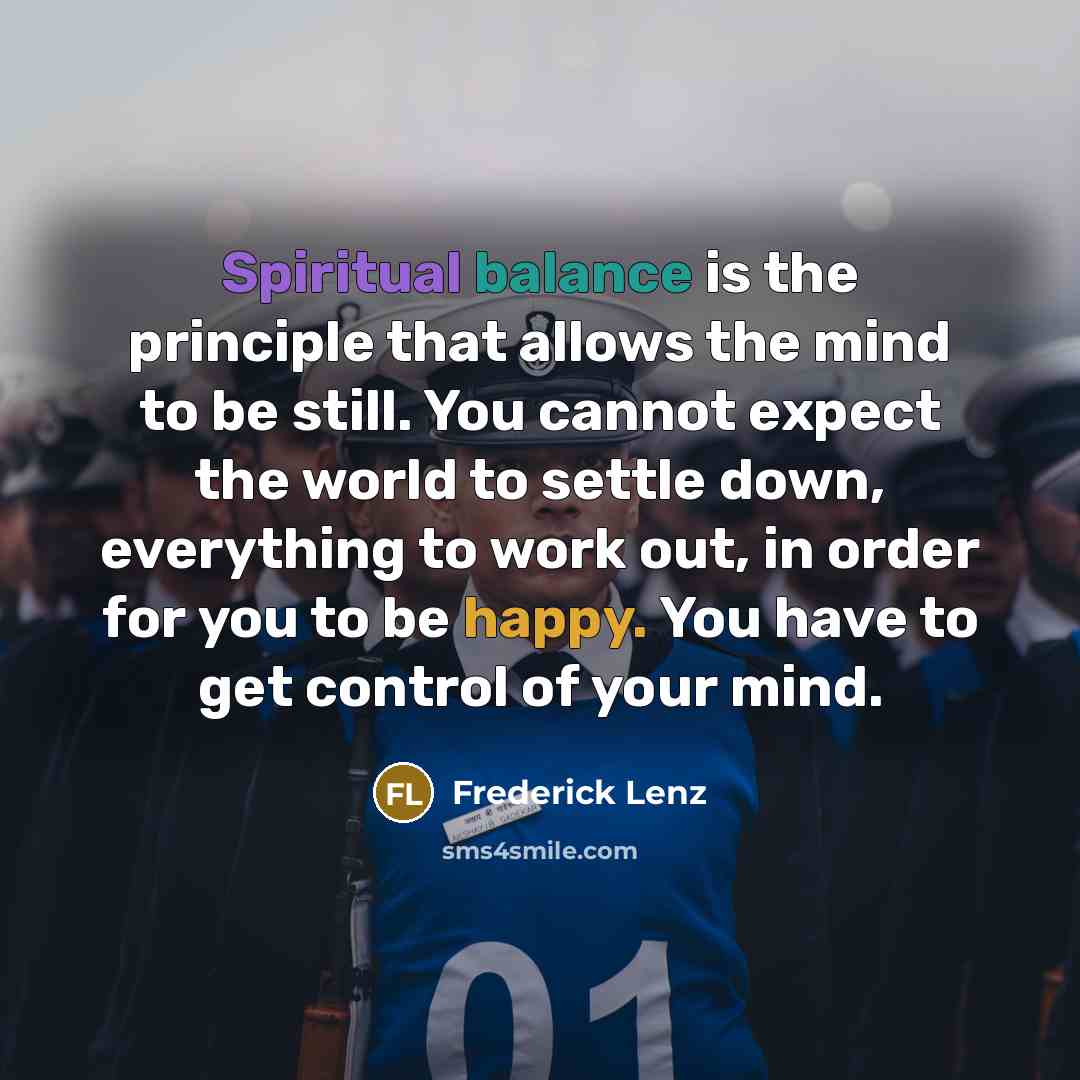 “Spiritual balance is the principle that allows the mind to be still. You cannot expect the world to settle down, everything to work out, in order for you to be happy. You have to get control of your mind.” quote by Frederick Lenz
