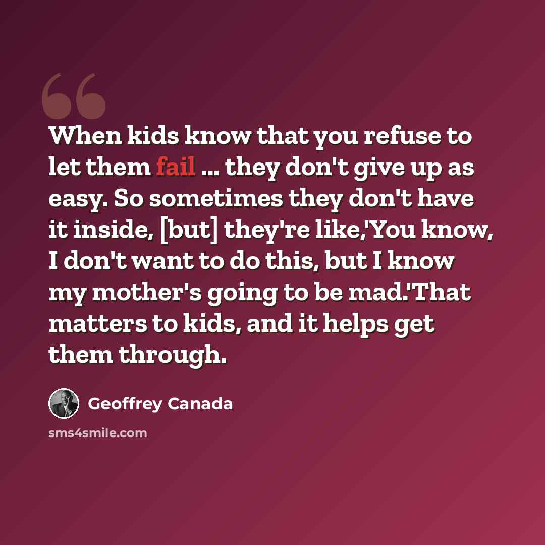 “When kids know that you refuse to let them fail ... they don't give up as easy. So sometimes they don't have it inside, [but] they're like,'You know, I don't want to do this, but I know my mother's going to be mad.'That matters to kids, and it helps get them through.” quote by Geoffrey Canada