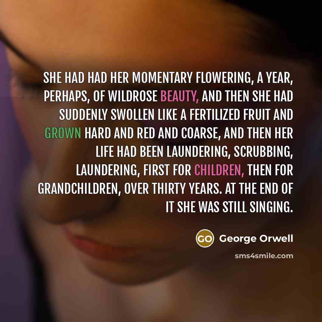 “She had had her momentary flowering, a year, perhaps, of wildrose beauty, and then she had suddenly swollen like a fertilized fruit and grown hard and red and coarse, and then her life had been laundering, scrubbing, laundering, first for children, then for grandchildren, over thirty years. At the…” quote by George Orwell