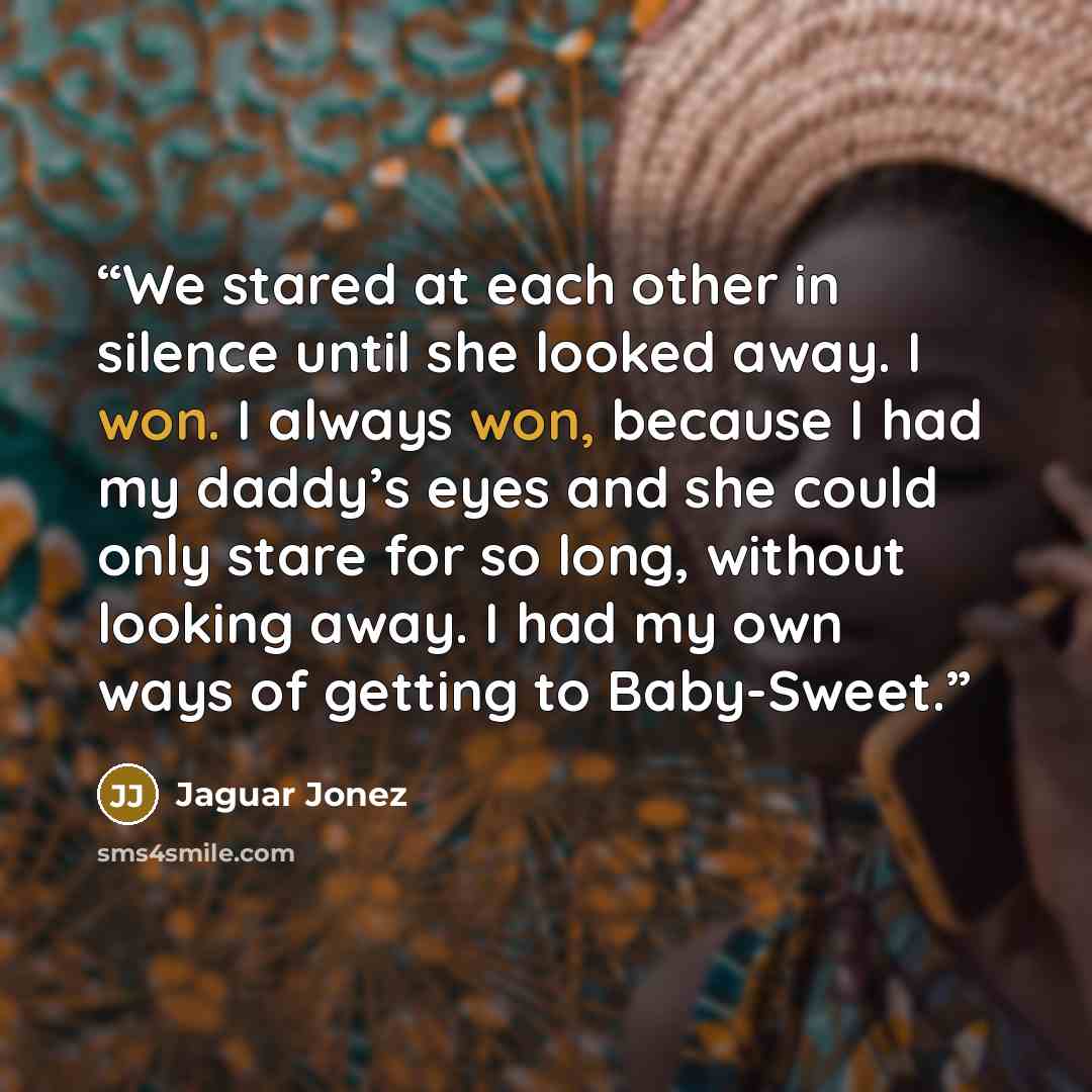 “We stared at each other in silence until she looked away. I won. I always won, because I had my daddy’s eyes and she could only stare for so long, without looking away. I had my own ways of getting to Baby-Sweet.” quote by Jaguar Jonez