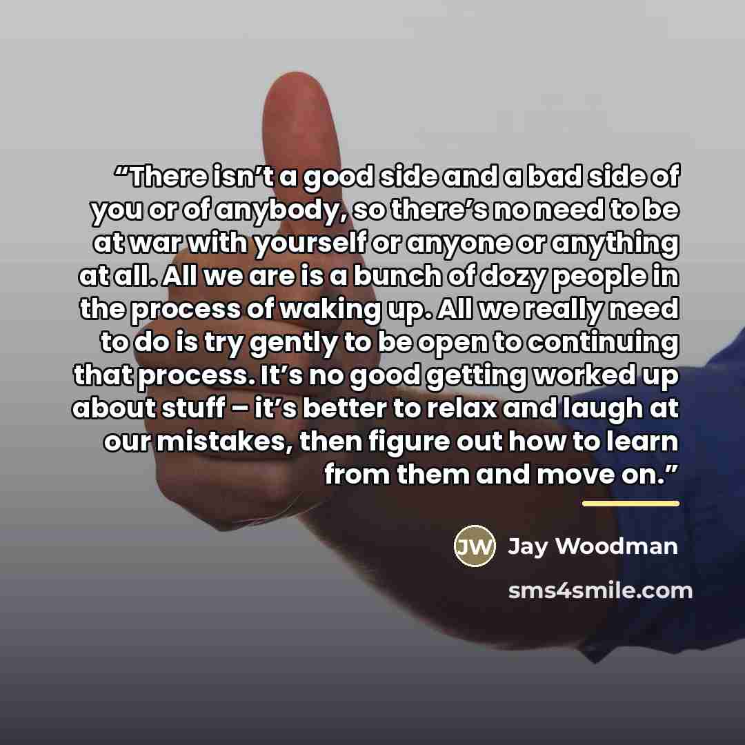 “There isn’t a good side and a bad side of you or of anybody, so there’s no need to be at war with yourself or anyone or anything at all. All we are is a bunch of dozy people in the process of waking up. All we really need to do is try gently to be open to continuing that process. It’s no good…” quote by Jay Woodman