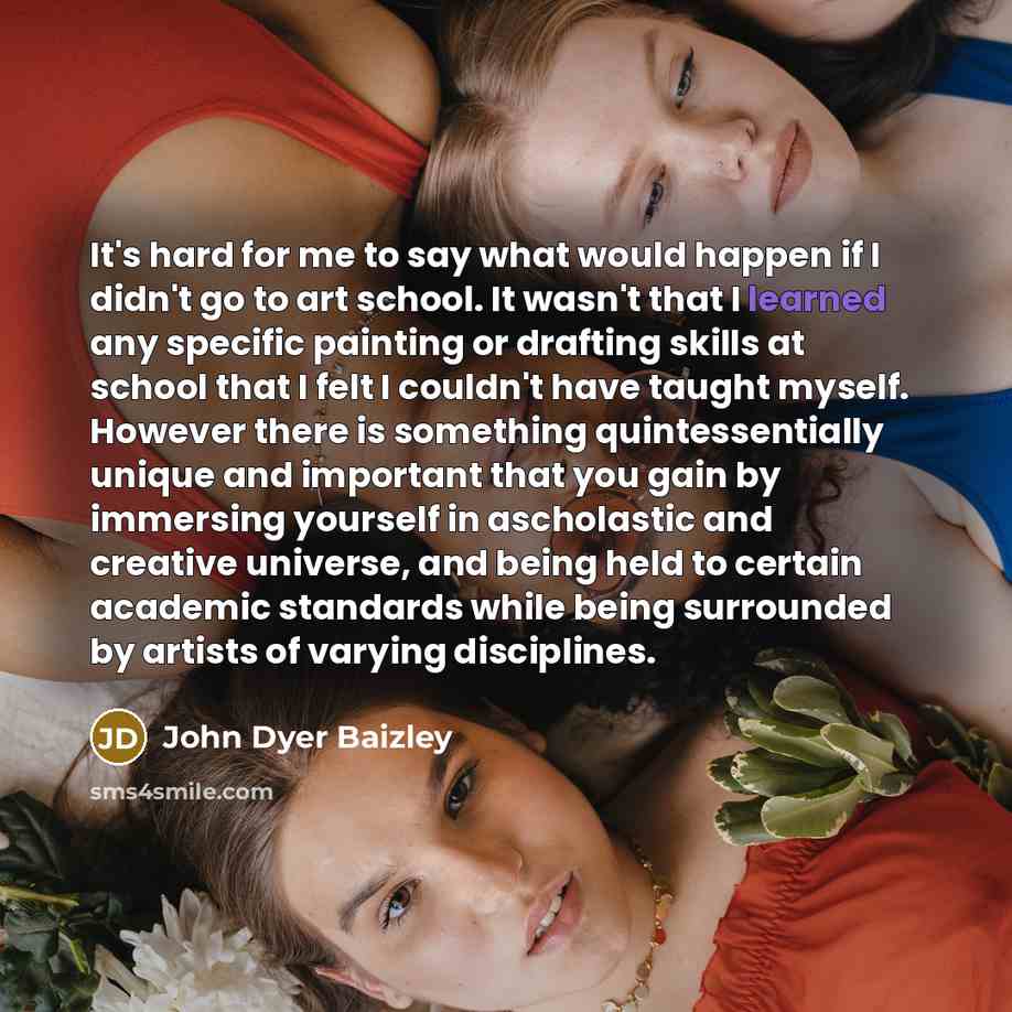 “It's hard for me to say what would happen if I didn't go to art school. It wasn't that I learned any specific painting or drafting skills at school that I felt I couldn't have taught myself. However there is something quintessentially unique and important that you gain by immersing yourself in…” quote by John Dyer Baizley