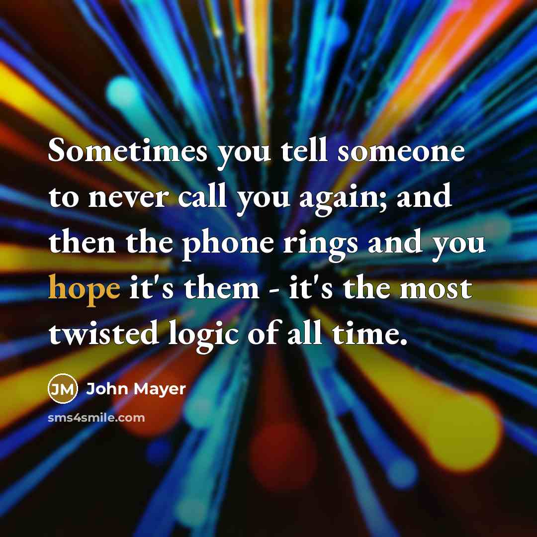“Sometimes you tell someone to never call you again; and then the phone rings and you hope it's them - it's the most twisted logic of all time.” quote by John Mayer
