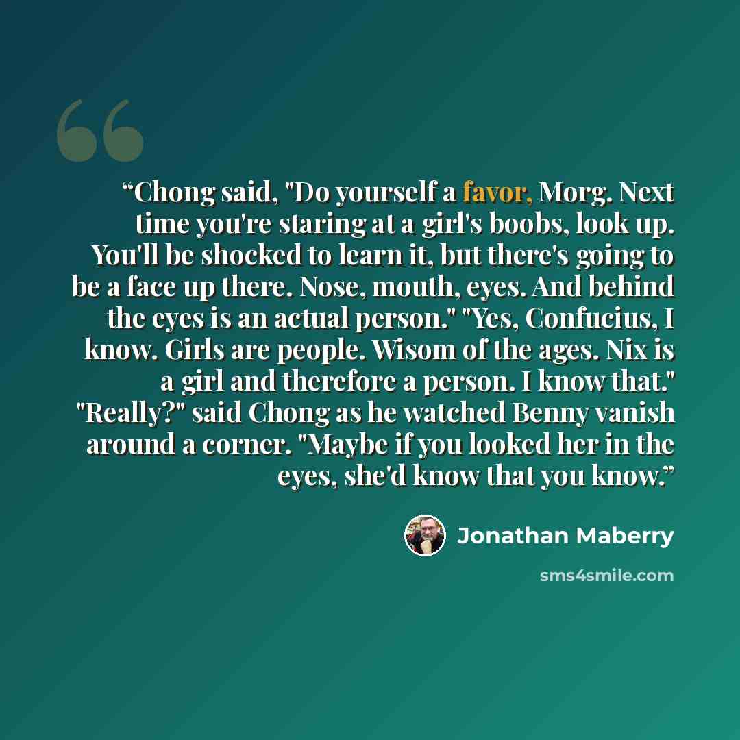 “Chong said, "Do yourself a favor, Morg. Next time you're staring at a girl's boobs, look up. You'll be shocked to learn it, but there's going to be a face up there. Nose, mouth, eyes. And behind the eyes is an actual person." "Yes, Confucius, I know. Girls are people. Wisom of the ages. Nix is a…” quote by Jonathan Maberry