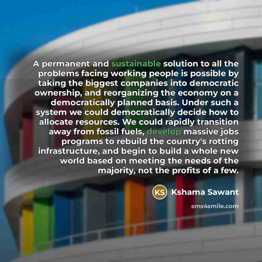 “A permanent and sustainable solution to all the problems facing working people is possible by taking the biggest companies into democratic ownership, and reorganizing the economy on a democratically planned basis. Under such a system we could democratically decide how to allocate resources. We…” quote by Kshama Sawant