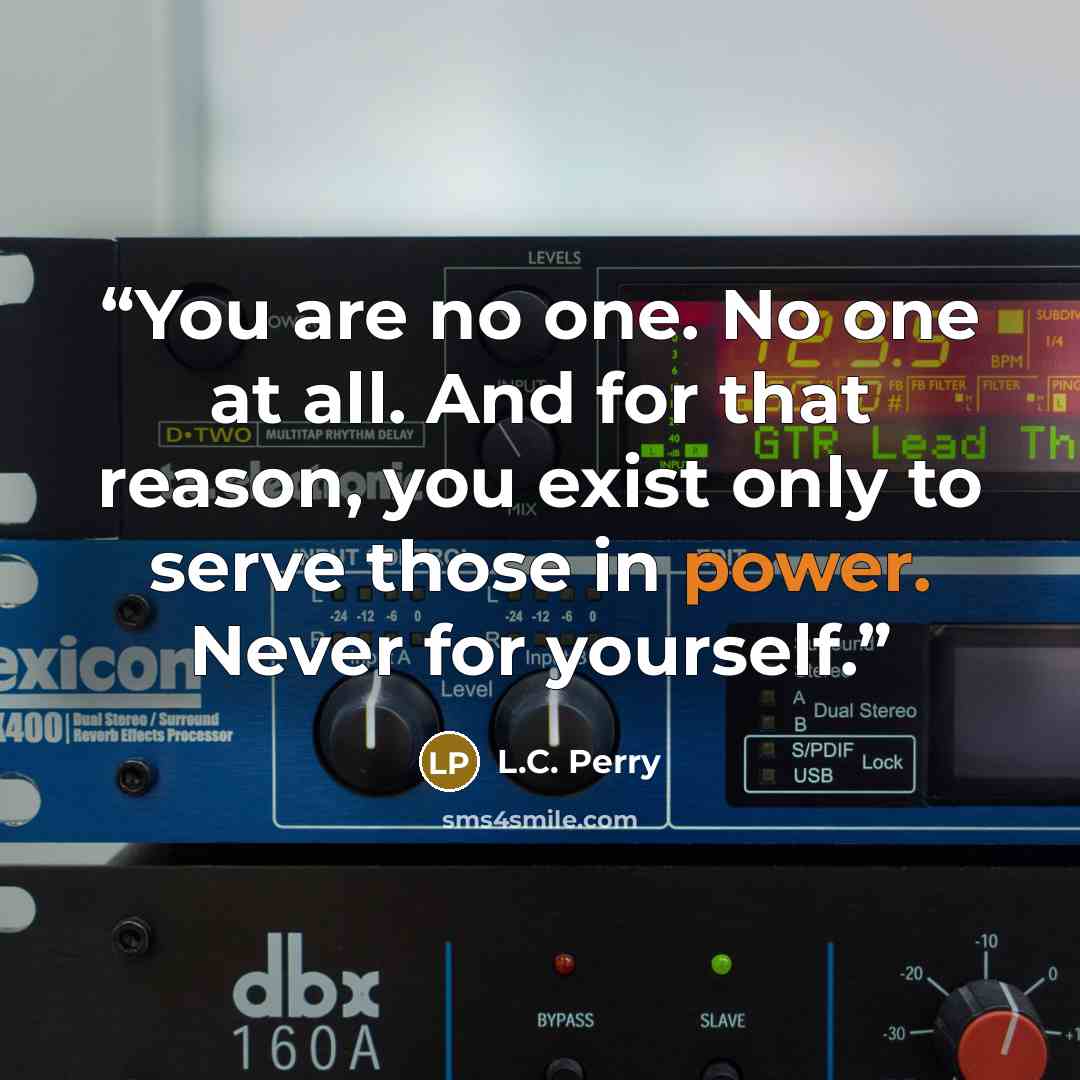 “You are no one. No one at all. And for that reason, you exist only to serve those in power. Never for yourself.” quote by L.C. Perry
