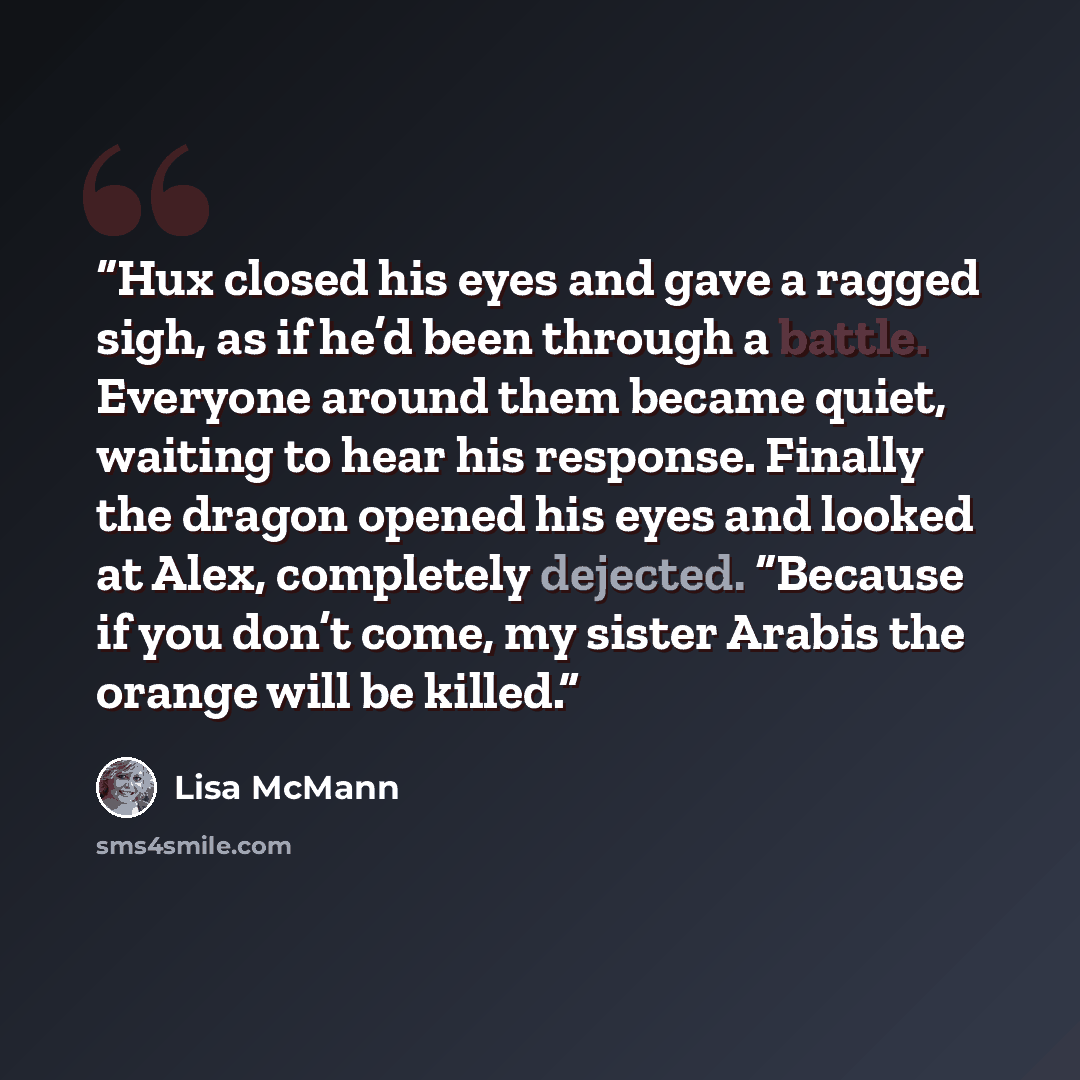 “Hux closed his eyes and gave a ragged sigh, as if he’d been through a battle. Everyone around them became quiet, waiting to hear his response. Finally the dragon opened his eyes and looked at Alex, completely dejected. “Because if you don’t come, my sister Arabis the orange will be killed.” quote by Lisa McMann