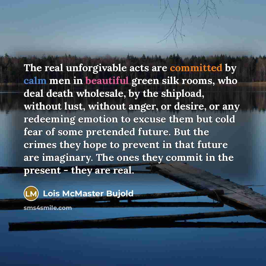 “The real unforgivable acts are committed by calm men in beautiful green silk rooms, who deal death wholesale, by the shipload, without lust, without anger, or desire, or any redeeming emotion to excuse them but cold fear of some pretended future. But the crimes they hope to prevent in that future…” quote by Lois McMaster Bujold