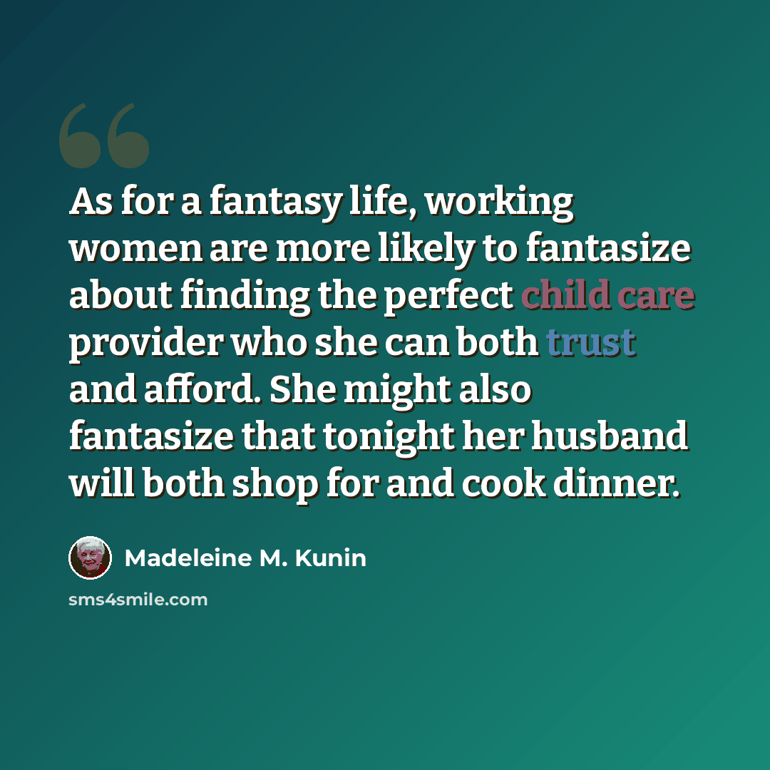 “As for a fantasy life, working women are more likely to fantasize about finding the perfect child care provider who she can both trust and afford. She might also fantasize that tonight her husband will both shop for and cook dinner.” quote by Madeleine M. Kunin