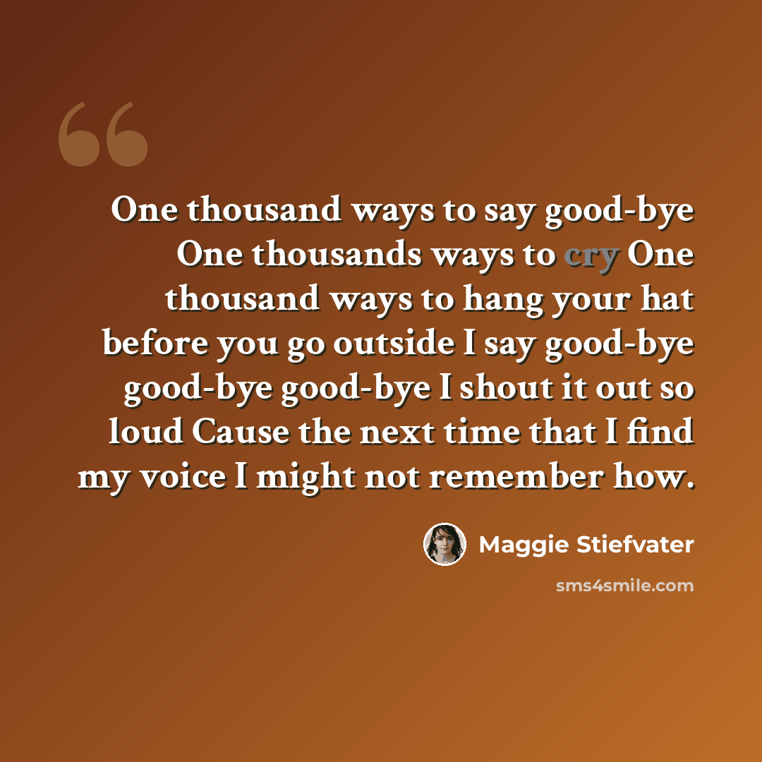 “One thousand ways to say good-bye One thousands ways to cry One thousand ways to hang your hat before you go outside I say good-bye good-bye good-bye I shout it out so loud Cause the next time that I find my voice I might not remember how.” quote by Maggie Stiefvater