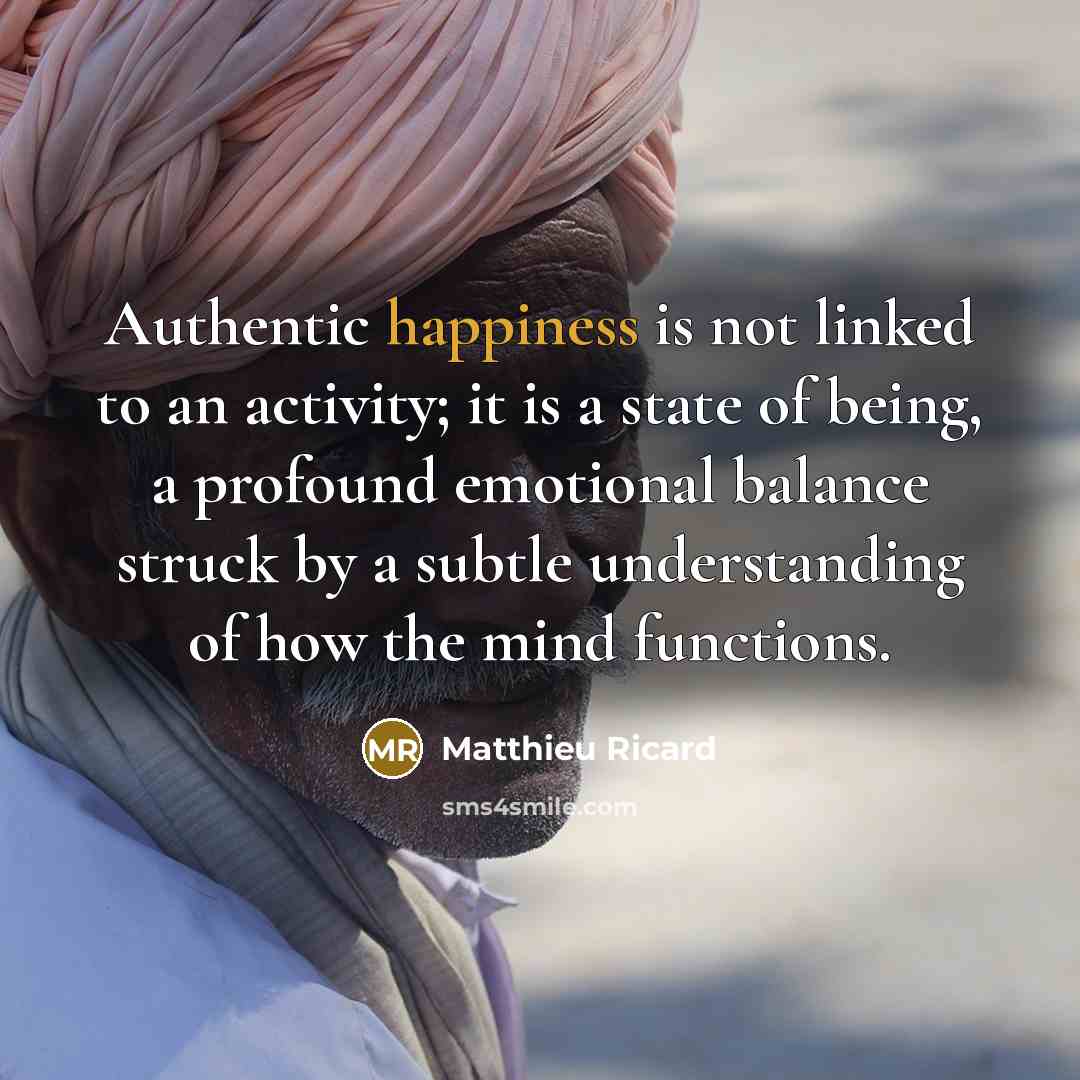 “Authentic happiness is not linked to an activity; it is a state of being, a profound emotional balance struck by a subtle understanding of how the mind functions.” quote by Matthieu Ricard