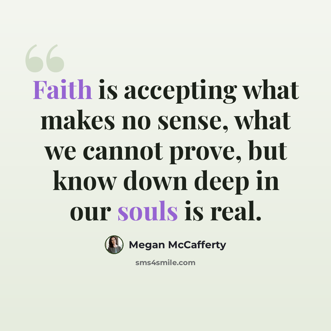 “Faith is accepting what makes no sense, what we cannot prove, but know down deep in our souls is real.” quote by Megan McCafferty