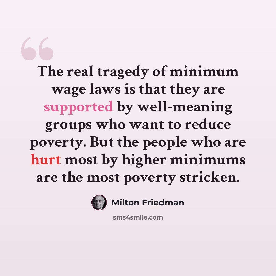 “The real tragedy of minimum wage laws is that they are supported by well-meaning groups who want to reduce poverty. But the people who are hurt most by higher minimums are the most poverty stricken.” quote by Milton Friedman