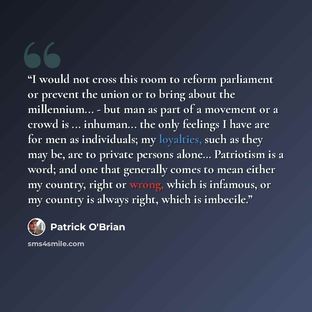 “I would not cross this room to reform parliament or prevent the union or to bring about the millennium... - but man as part of a movement or a crowd is ... inhuman... the only feelings I have are for men as individuals; my loyalties, such as they may be, are to private persons alone… Patriotism is…” quote by Patrick O'Brian